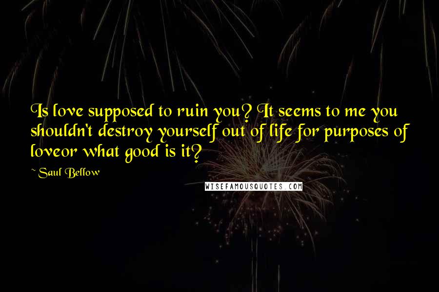 Saul Bellow Quotes: Is love supposed to ruin you? It seems to me you shouldn't destroy yourself out of life for purposes of loveor what good is it?