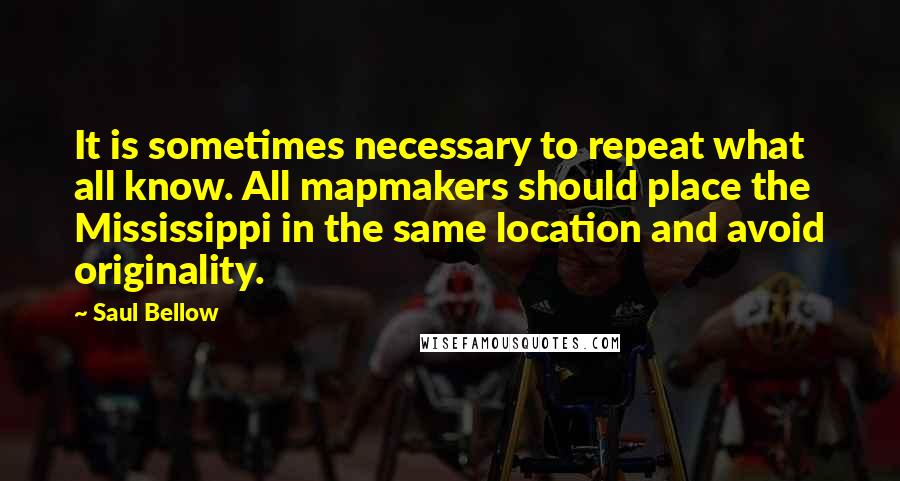 Saul Bellow Quotes: It is sometimes necessary to repeat what all know. All mapmakers should place the Mississippi in the same location and avoid originality.
