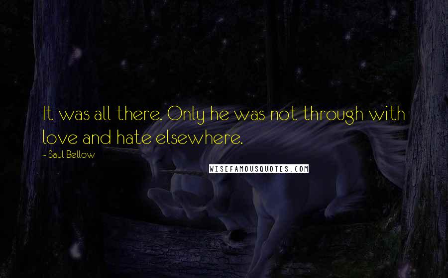 Saul Bellow Quotes: It was all there. Only he was not through with love and hate elsewhere.