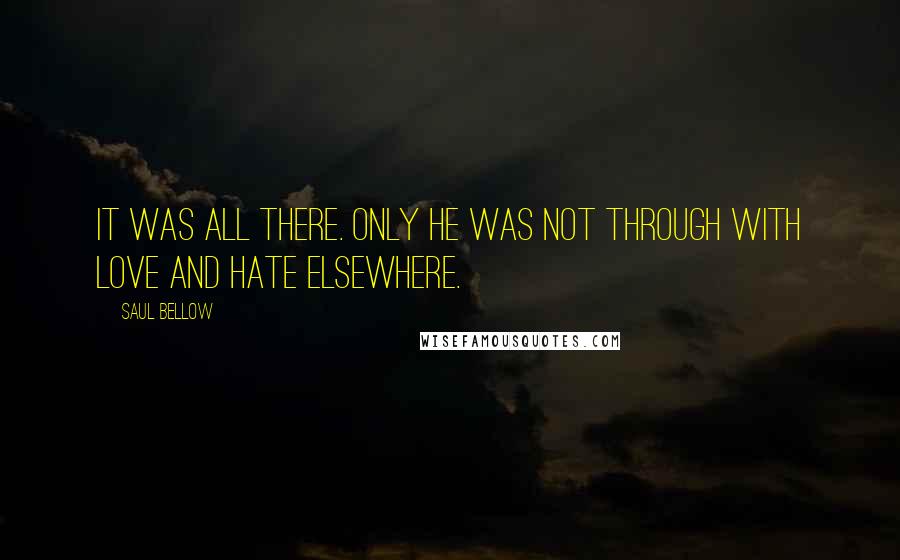 Saul Bellow Quotes: It was all there. Only he was not through with love and hate elsewhere.
