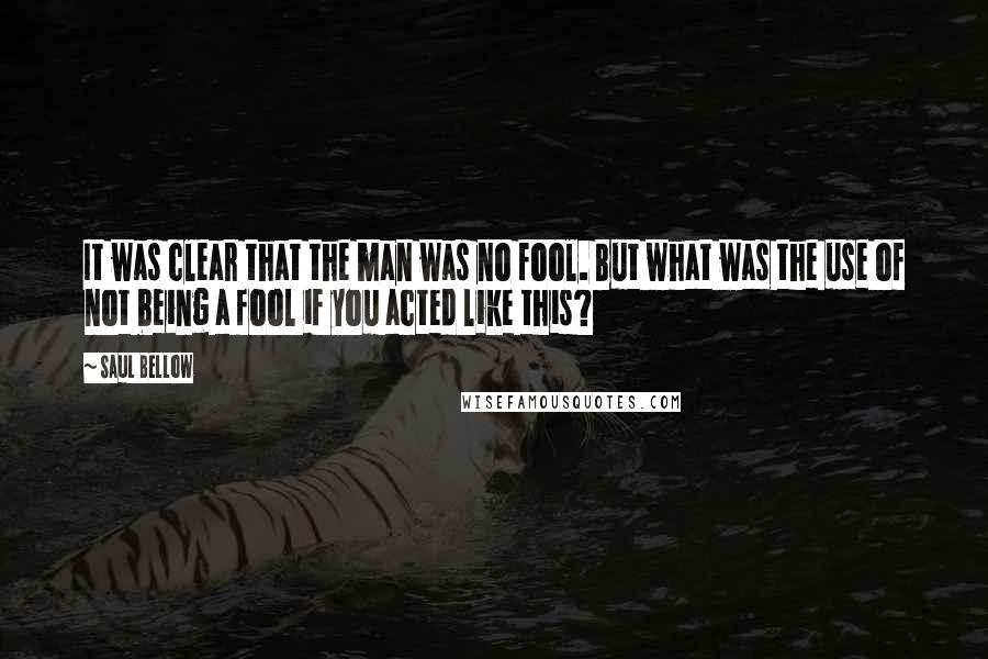 Saul Bellow Quotes: It was clear that the man was no fool. But what was the use of not being a fool if you acted like this?