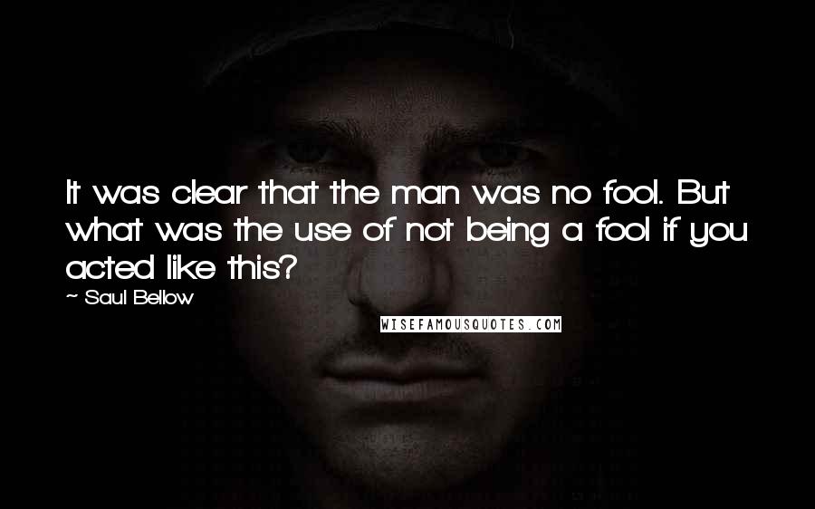 Saul Bellow Quotes: It was clear that the man was no fool. But what was the use of not being a fool if you acted like this?