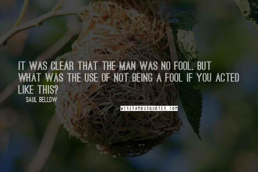 Saul Bellow Quotes: It was clear that the man was no fool. But what was the use of not being a fool if you acted like this?