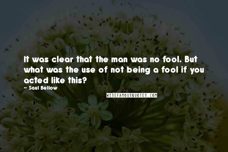 Saul Bellow Quotes: It was clear that the man was no fool. But what was the use of not being a fool if you acted like this?