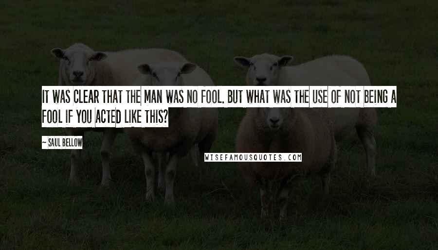 Saul Bellow Quotes: It was clear that the man was no fool. But what was the use of not being a fool if you acted like this?