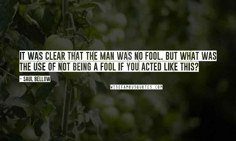 Saul Bellow Quotes: It was clear that the man was no fool. But what was the use of not being a fool if you acted like this?