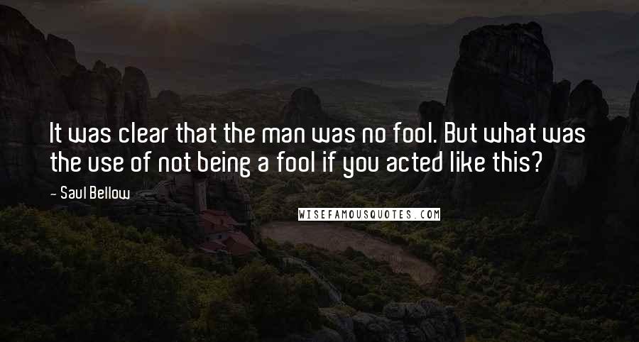 Saul Bellow Quotes: It was clear that the man was no fool. But what was the use of not being a fool if you acted like this?