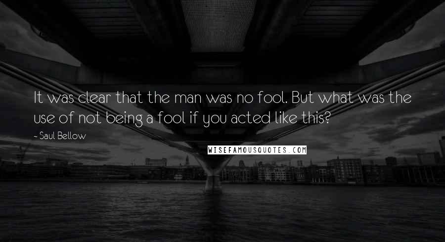 Saul Bellow Quotes: It was clear that the man was no fool. But what was the use of not being a fool if you acted like this?