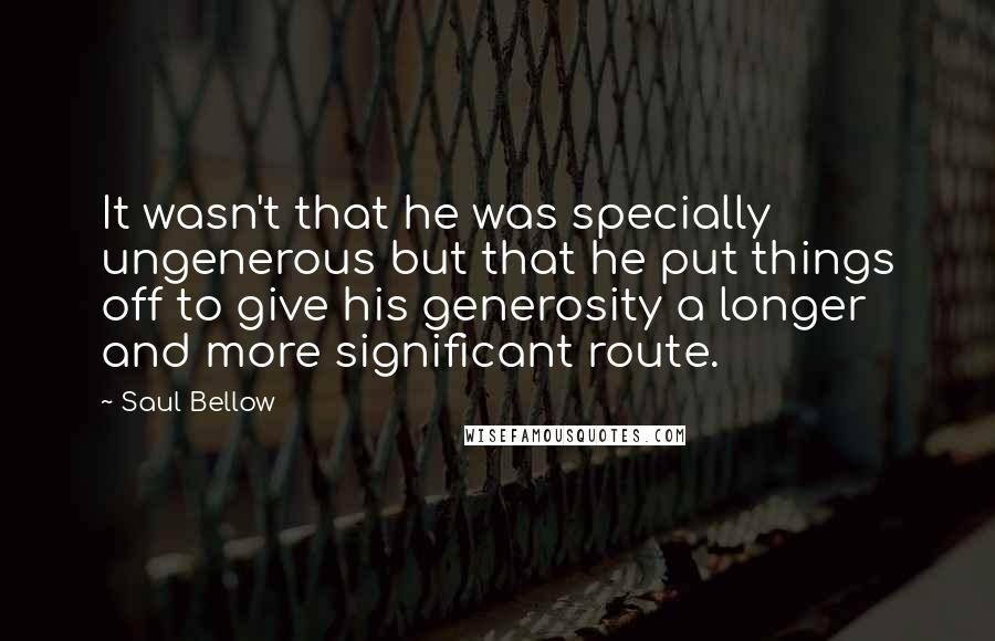 Saul Bellow Quotes: It wasn't that he was specially ungenerous but that he put things off to give his generosity a longer and more significant route.