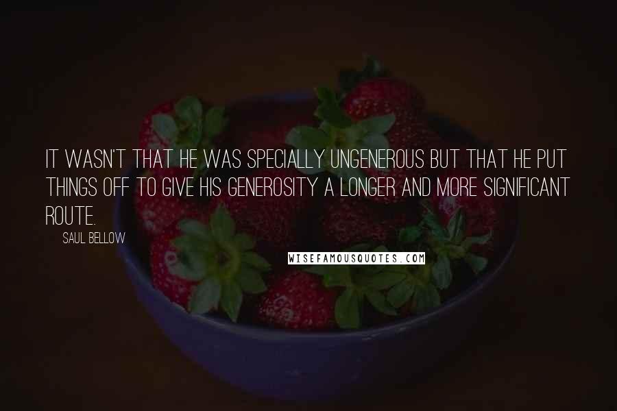 Saul Bellow Quotes: It wasn't that he was specially ungenerous but that he put things off to give his generosity a longer and more significant route.