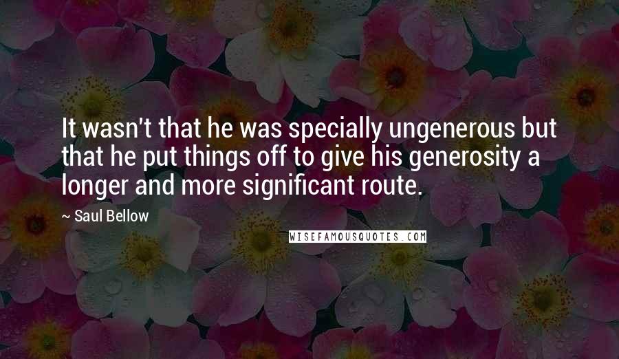 Saul Bellow Quotes: It wasn't that he was specially ungenerous but that he put things off to give his generosity a longer and more significant route.