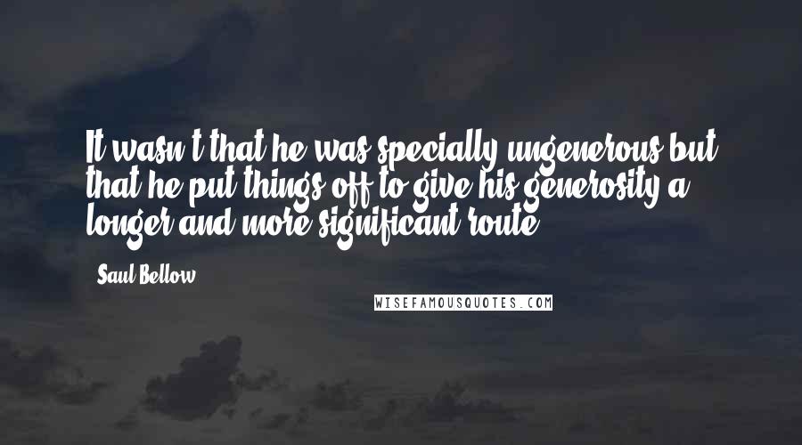 Saul Bellow Quotes: It wasn't that he was specially ungenerous but that he put things off to give his generosity a longer and more significant route.