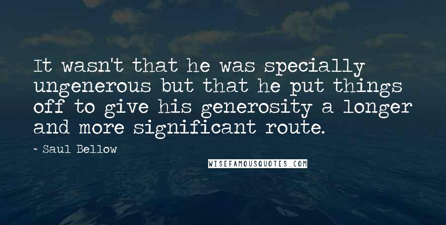 Saul Bellow Quotes: It wasn't that he was specially ungenerous but that he put things off to give his generosity a longer and more significant route.