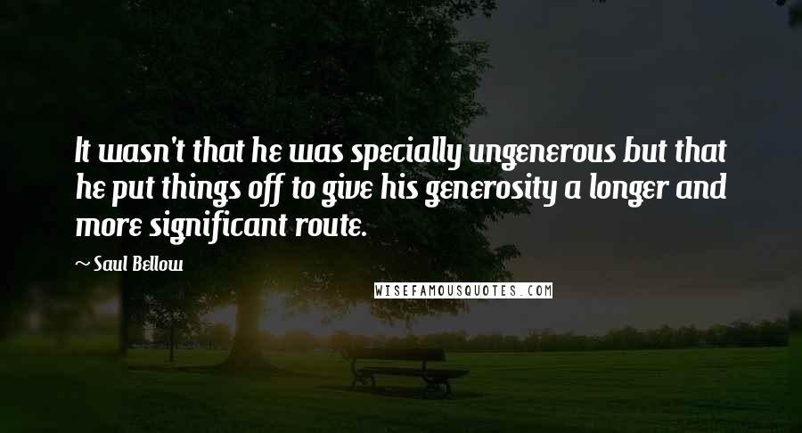Saul Bellow Quotes: It wasn't that he was specially ungenerous but that he put things off to give his generosity a longer and more significant route.