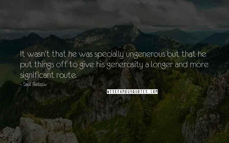 Saul Bellow Quotes: It wasn't that he was specially ungenerous but that he put things off to give his generosity a longer and more significant route.