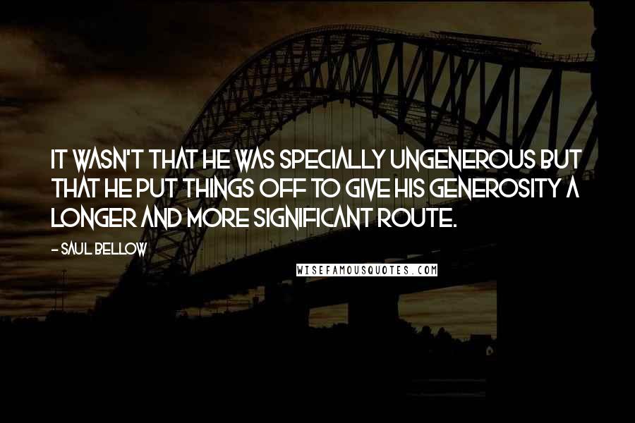 Saul Bellow Quotes: It wasn't that he was specially ungenerous but that he put things off to give his generosity a longer and more significant route.