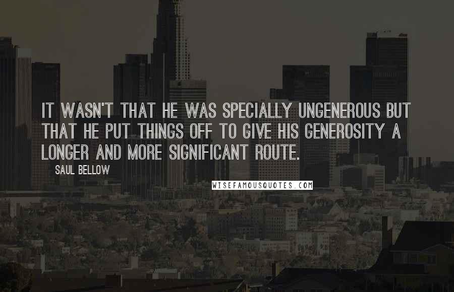 Saul Bellow Quotes: It wasn't that he was specially ungenerous but that he put things off to give his generosity a longer and more significant route.