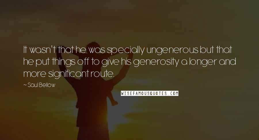 Saul Bellow Quotes: It wasn't that he was specially ungenerous but that he put things off to give his generosity a longer and more significant route.