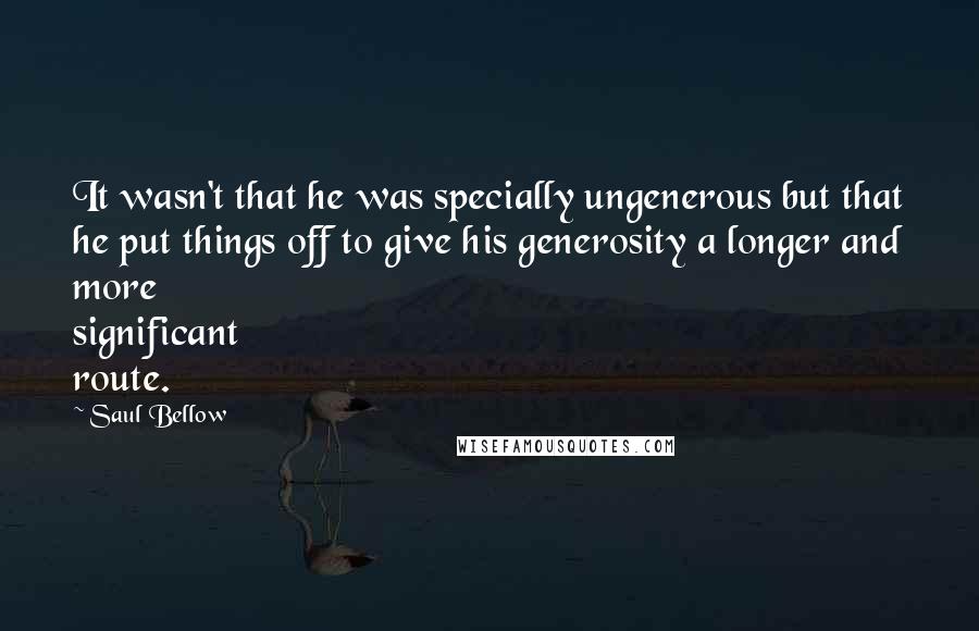 Saul Bellow Quotes: It wasn't that he was specially ungenerous but that he put things off to give his generosity a longer and more significant route.