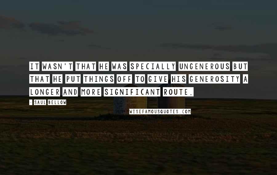 Saul Bellow Quotes: It wasn't that he was specially ungenerous but that he put things off to give his generosity a longer and more significant route.