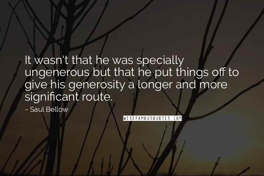 Saul Bellow Quotes: It wasn't that he was specially ungenerous but that he put things off to give his generosity a longer and more significant route.