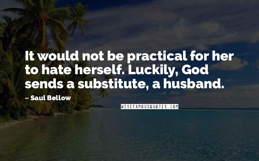 Saul Bellow Quotes: It would not be practical for her to hate herself. Luckily, God sends a substitute, a husband.