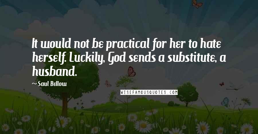 Saul Bellow Quotes: It would not be practical for her to hate herself. Luckily, God sends a substitute, a husband.