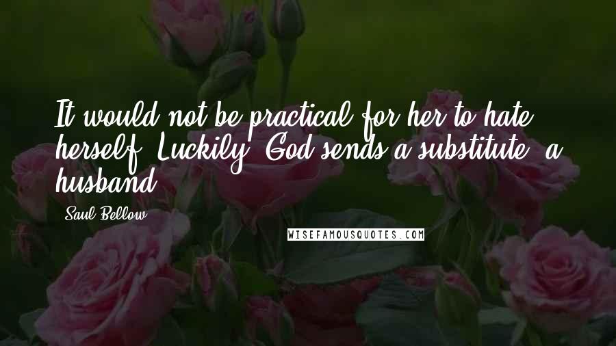 Saul Bellow Quotes: It would not be practical for her to hate herself. Luckily, God sends a substitute, a husband.