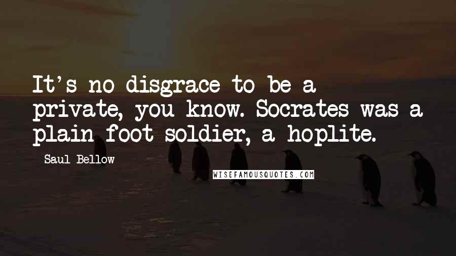 Saul Bellow Quotes: It's no disgrace to be a private, you know. Socrates was a plain foot soldier, a hoplite.