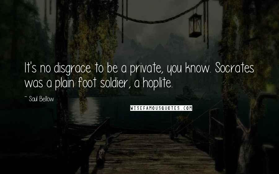 Saul Bellow Quotes: It's no disgrace to be a private, you know. Socrates was a plain foot soldier, a hoplite.