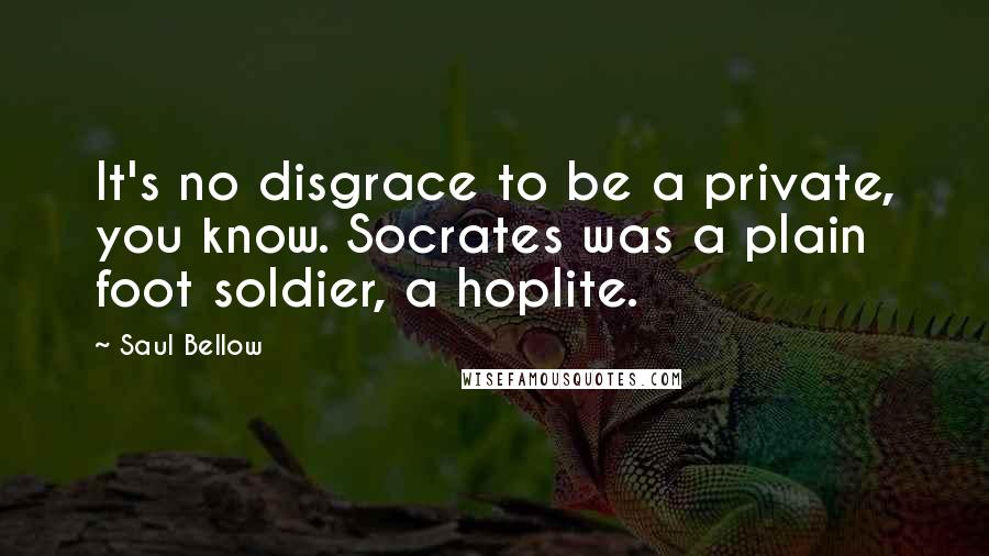 Saul Bellow Quotes: It's no disgrace to be a private, you know. Socrates was a plain foot soldier, a hoplite.