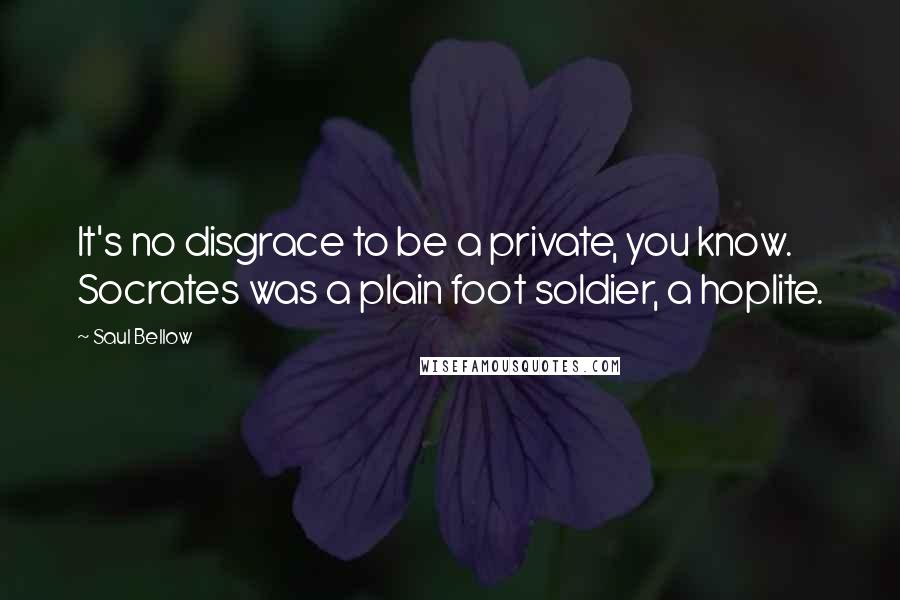Saul Bellow Quotes: It's no disgrace to be a private, you know. Socrates was a plain foot soldier, a hoplite.
