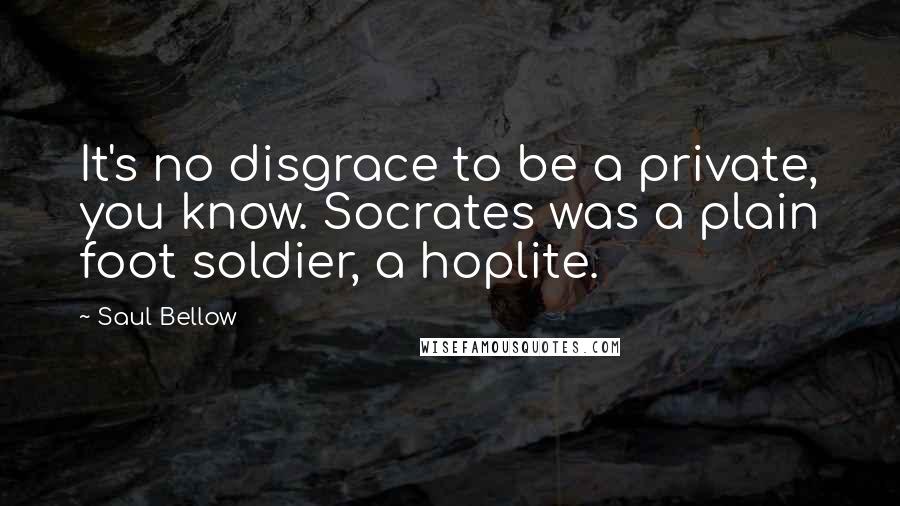Saul Bellow Quotes: It's no disgrace to be a private, you know. Socrates was a plain foot soldier, a hoplite.