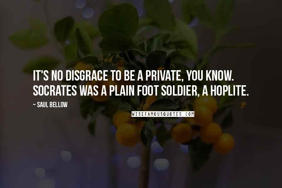 Saul Bellow Quotes: It's no disgrace to be a private, you know. Socrates was a plain foot soldier, a hoplite.