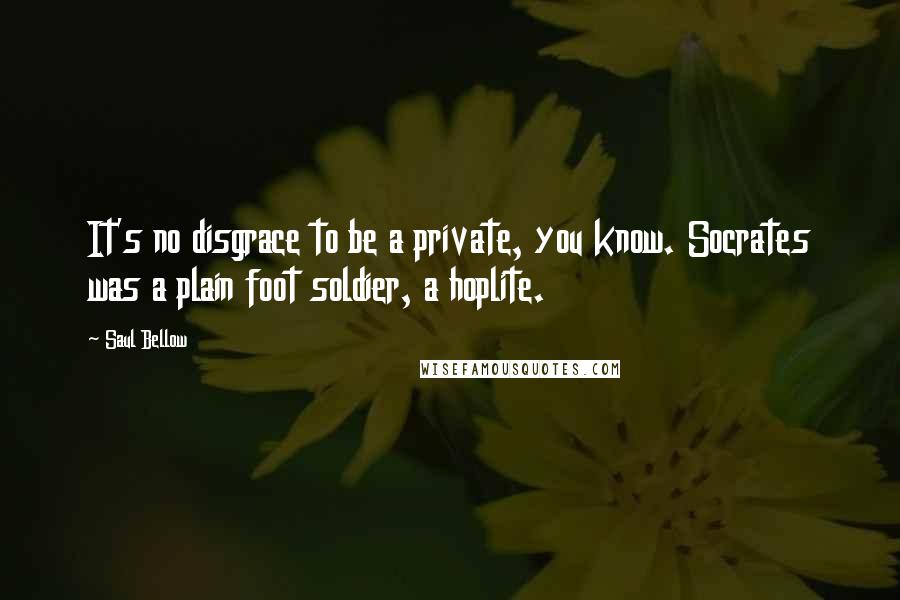 Saul Bellow Quotes: It's no disgrace to be a private, you know. Socrates was a plain foot soldier, a hoplite.