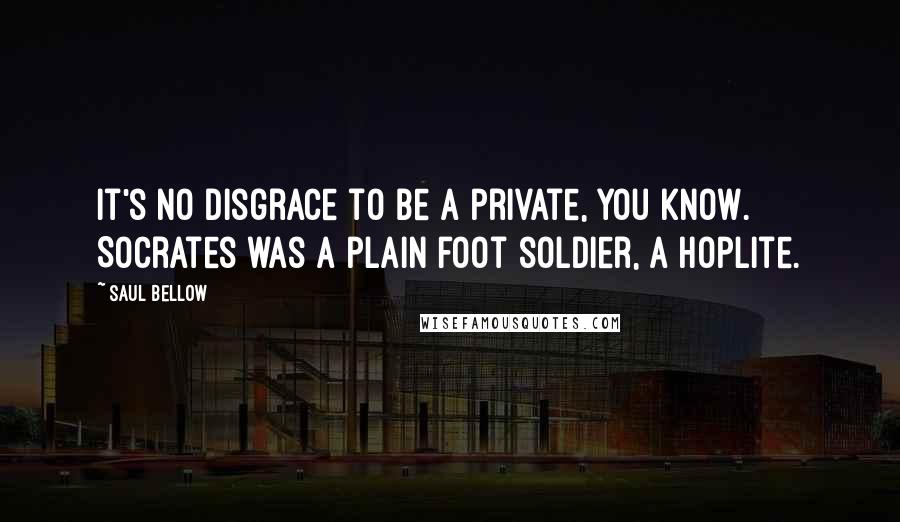Saul Bellow Quotes: It's no disgrace to be a private, you know. Socrates was a plain foot soldier, a hoplite.