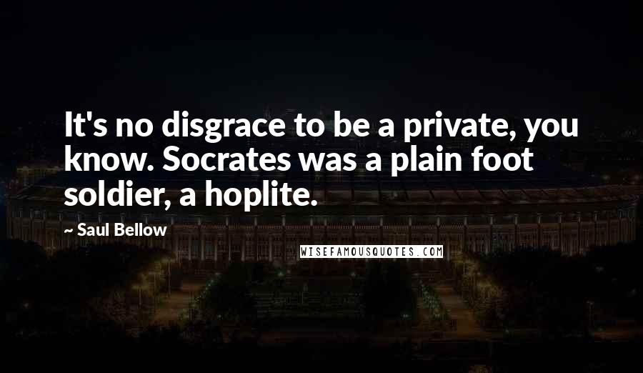 Saul Bellow Quotes: It's no disgrace to be a private, you know. Socrates was a plain foot soldier, a hoplite.