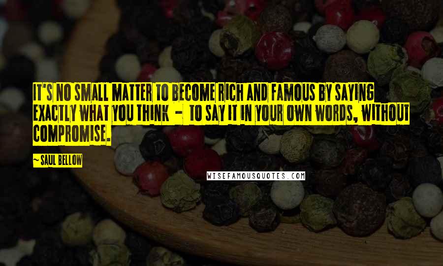 Saul Bellow Quotes: It's no small matter to become rich and famous by saying exactly what you think - to say it in your own words, without compromise.
