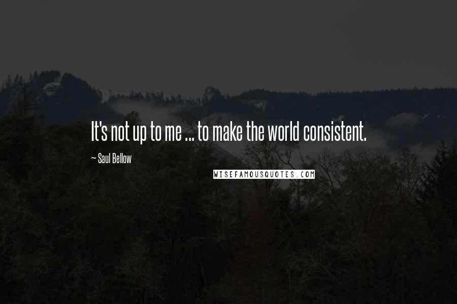 Saul Bellow Quotes: It's not up to me ... to make the world consistent.