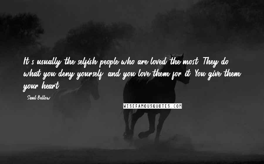 Saul Bellow Quotes: It's usually the selfish people who are loved the most. They do what you deny yourself, and you love them for it. You give them your heart.