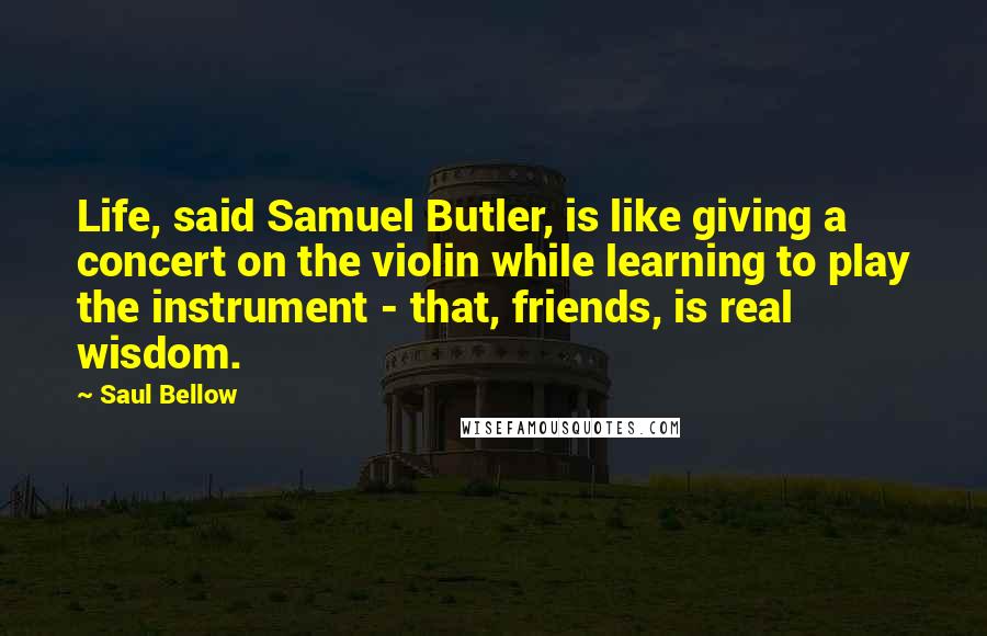 Saul Bellow Quotes: Life, said Samuel Butler, is like giving a concert on the violin while learning to play the instrument - that, friends, is real wisdom.