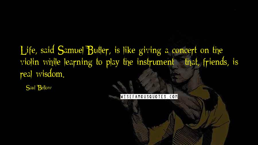 Saul Bellow Quotes: Life, said Samuel Butler, is like giving a concert on the violin while learning to play the instrument - that, friends, is real wisdom.