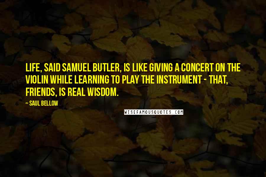 Saul Bellow Quotes: Life, said Samuel Butler, is like giving a concert on the violin while learning to play the instrument - that, friends, is real wisdom.