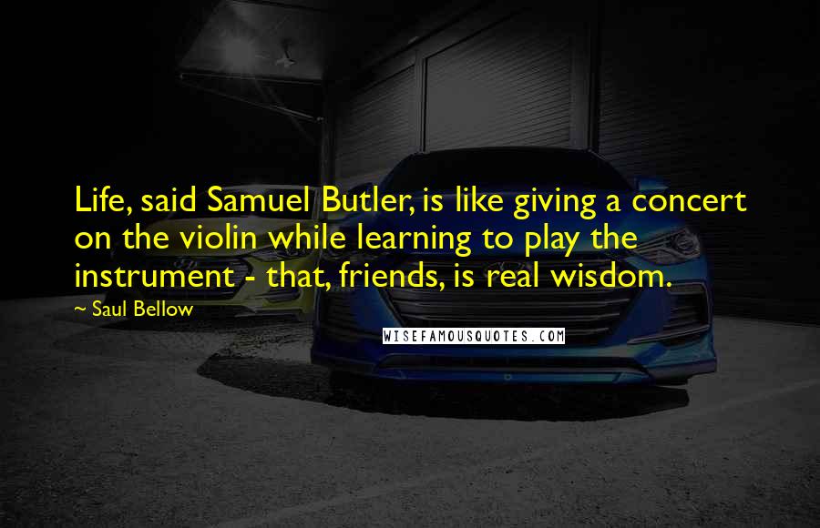 Saul Bellow Quotes: Life, said Samuel Butler, is like giving a concert on the violin while learning to play the instrument - that, friends, is real wisdom.