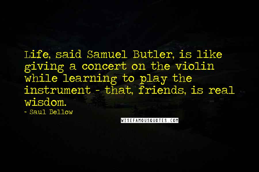 Saul Bellow Quotes: Life, said Samuel Butler, is like giving a concert on the violin while learning to play the instrument - that, friends, is real wisdom.