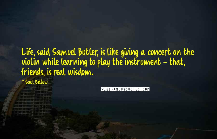 Saul Bellow Quotes: Life, said Samuel Butler, is like giving a concert on the violin while learning to play the instrument - that, friends, is real wisdom.