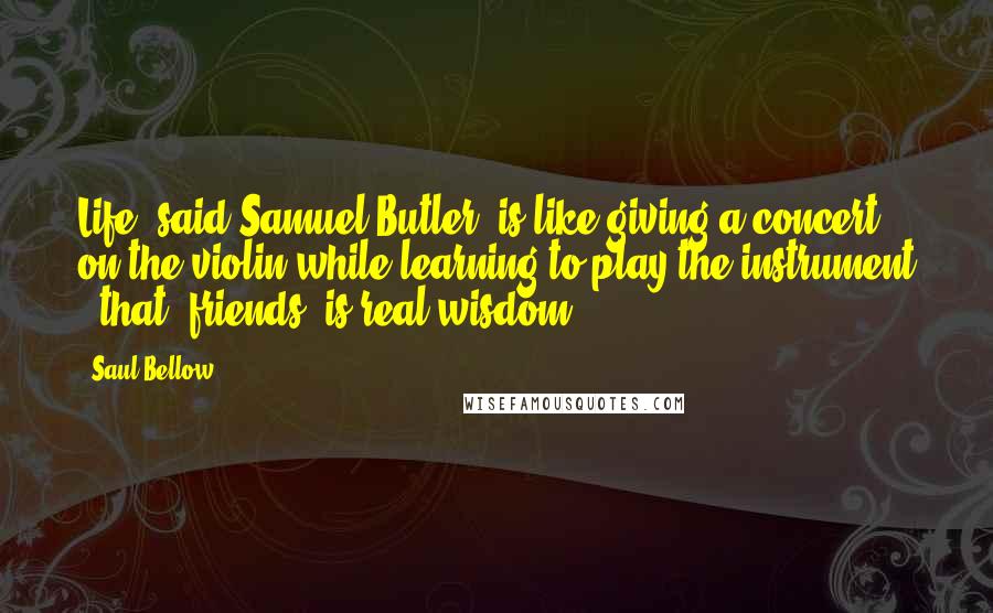 Saul Bellow Quotes: Life, said Samuel Butler, is like giving a concert on the violin while learning to play the instrument - that, friends, is real wisdom.