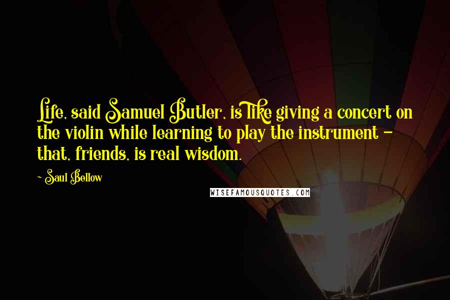 Saul Bellow Quotes: Life, said Samuel Butler, is like giving a concert on the violin while learning to play the instrument - that, friends, is real wisdom.