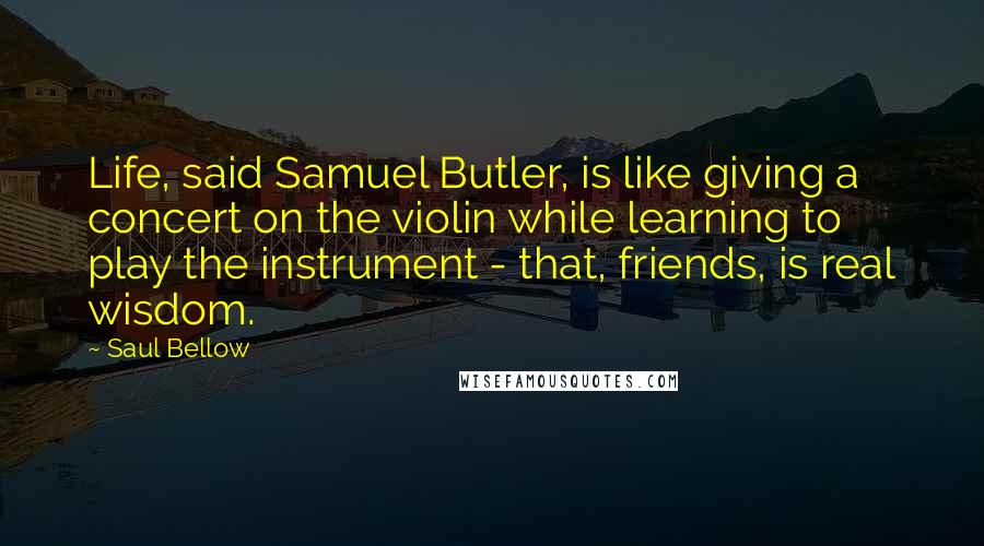 Saul Bellow Quotes: Life, said Samuel Butler, is like giving a concert on the violin while learning to play the instrument - that, friends, is real wisdom.
