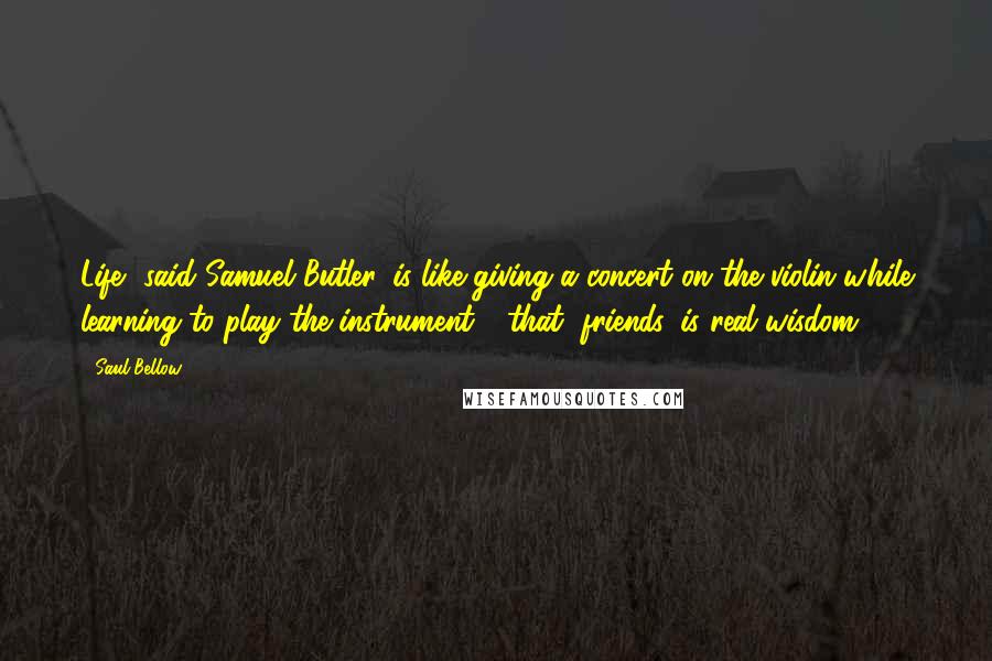 Saul Bellow Quotes: Life, said Samuel Butler, is like giving a concert on the violin while learning to play the instrument - that, friends, is real wisdom.